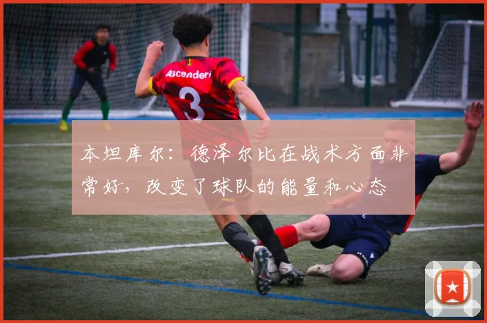 本坦库尔：德泽尔比在战术方面非常好，改变了球队的能量和心态
