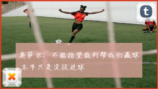 奥萨尔：不能指望裁判帮我们赢球 末节只是没投进球