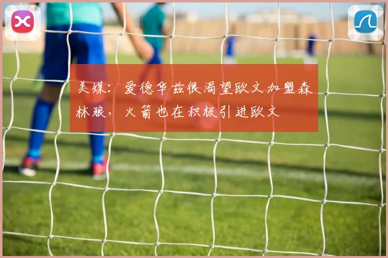 美媒：爱德华兹很渴望欧文加盟森林狼，火箭也在积极引进欧文