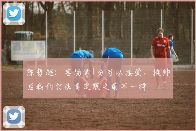 陈哲超：客场拿1分可以接受，换帅后我们打法肯定跟之前不一样
